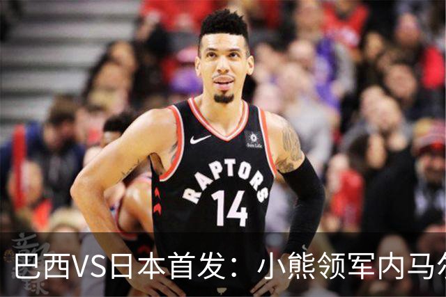 巴西VS日本首发：小熊领军内马尔替补 库尼亚配拉扬