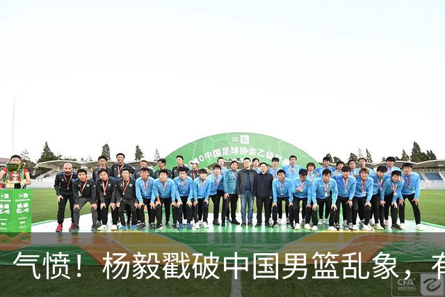 气愤！杨毅戳破中国男篮乱象，有球员装病拒绝国家队，是谁很明朗