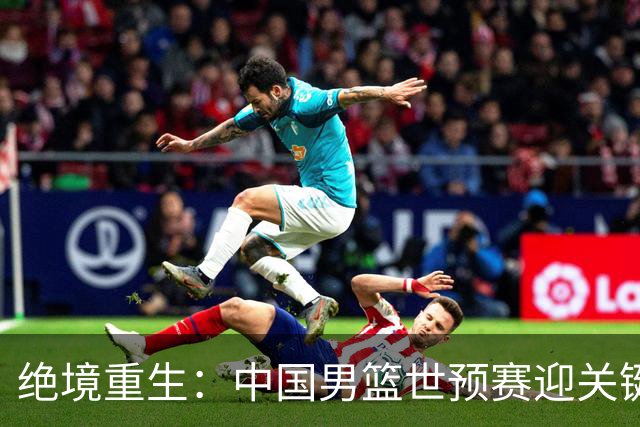 绝境重生：中国男篮世预赛迎关键第二阶段 拼搏定能破局